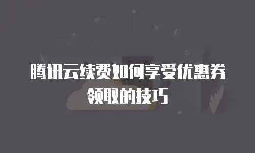 腾讯云续费如何享受优惠券领取的技巧