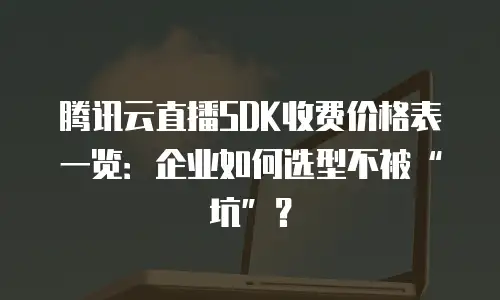 腾讯云直播SDK收费价格表一览：企业如何选型不被&ldquo;坑&rdquo;？