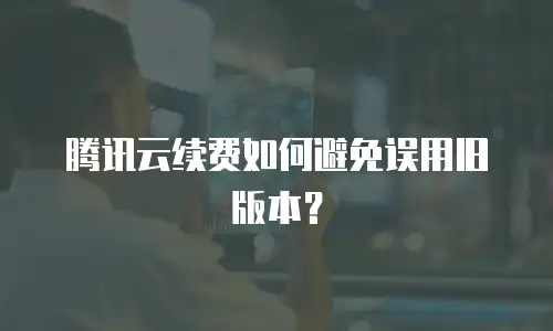 腾讯云续费如何避免误用旧版本？