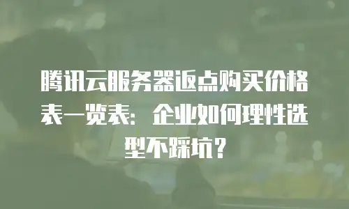 腾讯云服务器返点购买价格表一览表：企业如何理性选型不踩坑？