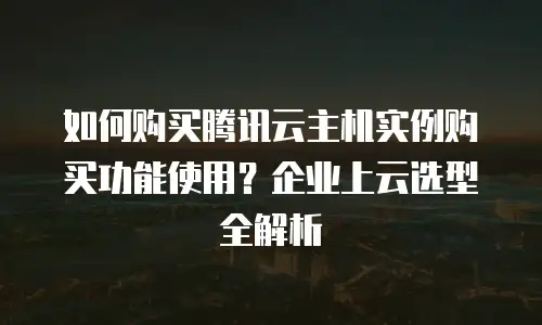 如何购买腾讯云主机实例购买功能使用？企业上云选型全解析