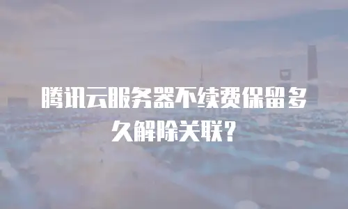 腾讯云服务器不续费保留多久解除关联？