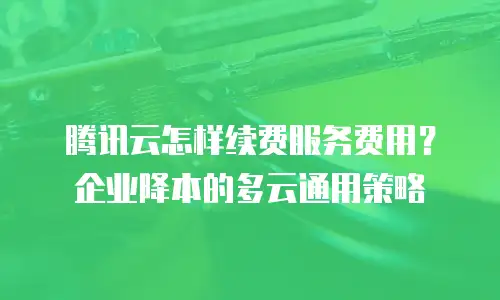 腾讯云怎样续费服务费用？企业降本的多云通用策略