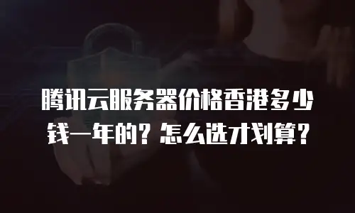 腾讯云服务器价格香港多少钱一年的？怎么选才划算？