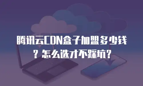 腾讯云CDN盒子加盟多少钱？怎么选才不踩坑？