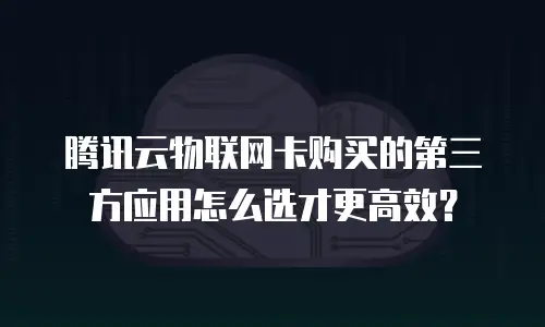 腾讯云物联网卡购买的第三方应用怎么选才更高效？