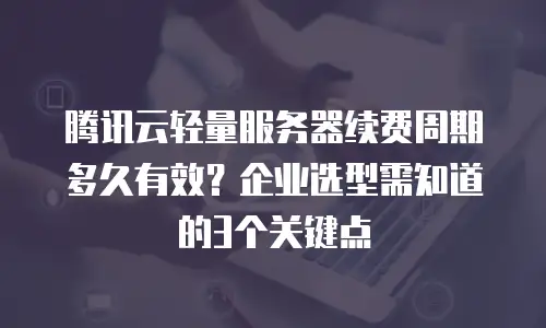腾讯云轻量服务器续费周期多久有效？企业选型需知道的3个关键点
