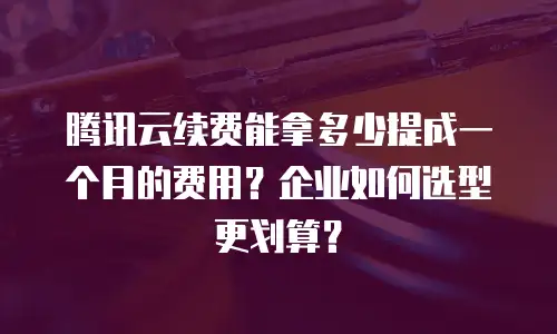 腾讯云续费能拿多少提成一个月的费用？企业如何选型更划算？