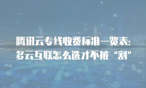 腾讯云专线收费标准一览表：多云互联怎么选才不被&ldquo;割&rdquo;