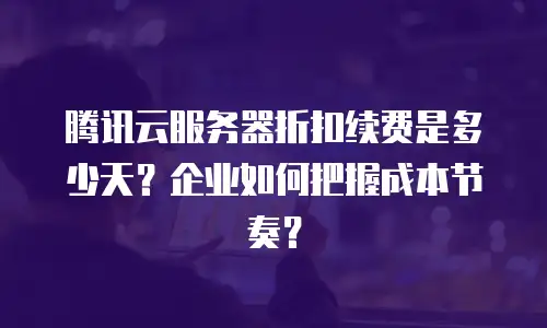 腾讯云服务器折扣续费是多少天？企业如何把握成本节奏？