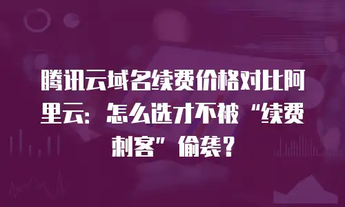 腾讯云域名续费价格对比阿里云：怎么选才不被“续费刺客”偷袭？