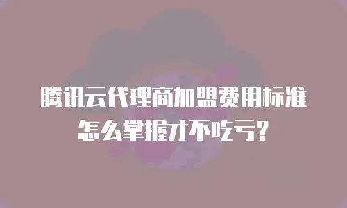 腾讯云代理商加盟费用标准怎么掌握才不吃亏？