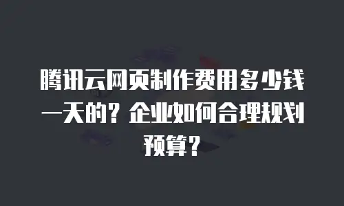 腾讯云网页制作费用多少钱一天的？企业如何合理规划预算？