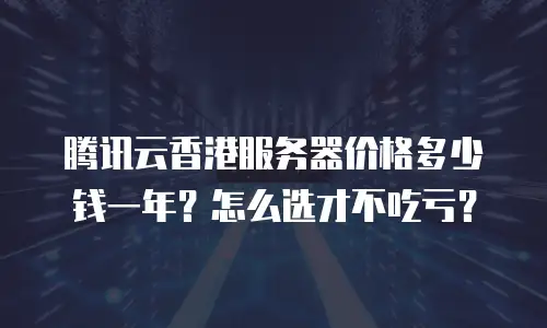 腾讯云香港服务器价格多少钱一年？怎么选才不吃亏？
