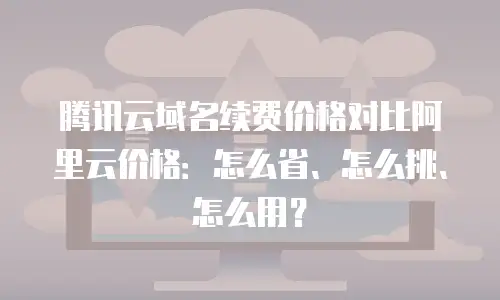 腾讯云域名续费价格对比阿里云价格：怎么省、怎么挑、怎么用？
