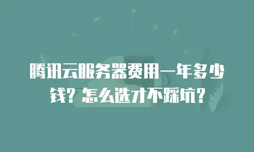 腾讯云服务器费用一年多少钱？怎么选才不踩坑？