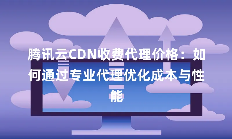 腾讯云CDN收费代理价格：如何通过专业代理优化成本与性能