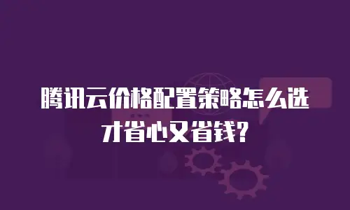 腾讯云价格配置策略怎么选才省心又省钱？