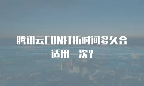 腾讯云CDN打折时间多久合适用一次？