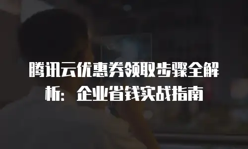 腾讯云优惠券领取步骤全解析：企业省钱实战指南
