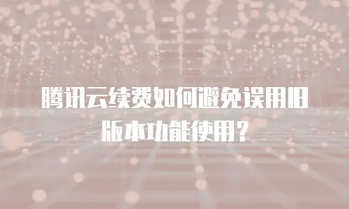 腾讯云续费如何避免误用旧版本功能使用？
