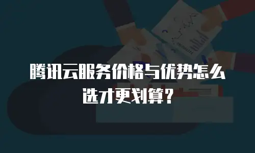 腾讯云服务价格与优势怎么选才更划算？