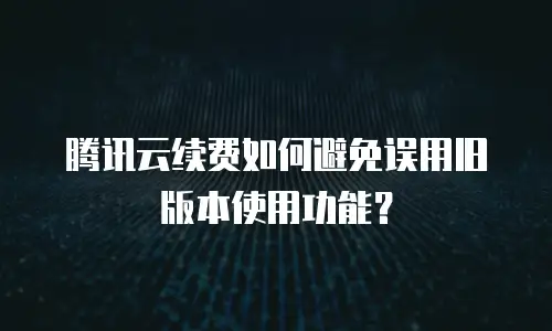腾讯云续费如何避免误用旧版本使用功能？