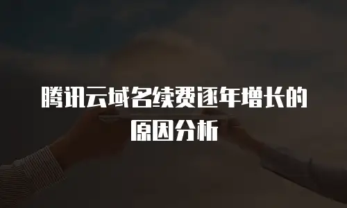 腾讯云域名续费逐年增长的原因分析