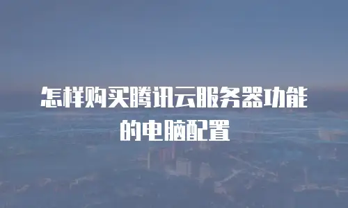 怎样购买腾讯云服务器功能的电脑配置