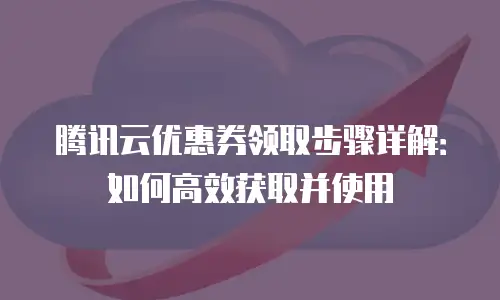 腾讯云优惠券领取步骤详解：如何高效获取并使用
