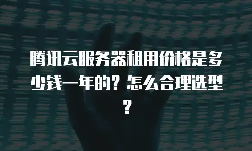 腾讯云服务器租用价格是多少钱一年的？怎么合理选型？