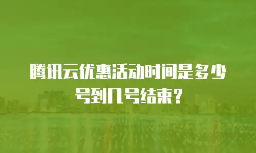 腾讯云优惠活动时间是多少号到几号结束？
