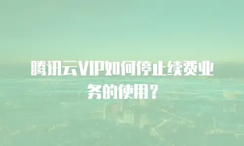 腾讯云VIP如何停止续费业务的使用？