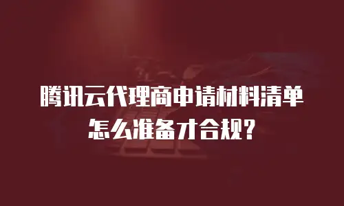 腾讯云代理商申请材料清单怎么准备才合规？
