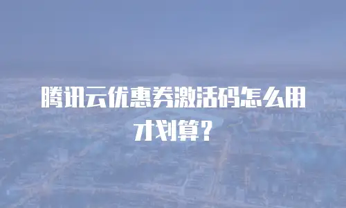 腾讯云优惠券激活码怎么用才划算？