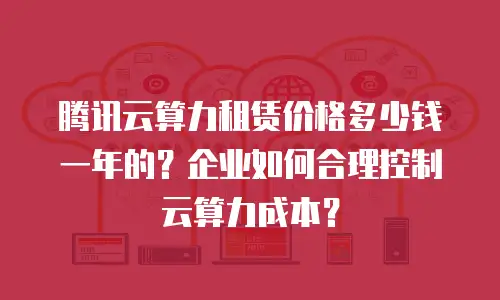 腾讯云算力租赁价格多少钱一年的？企业如何合理控制云算力成本？