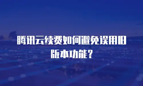 腾讯云续费如何避免误用旧版本功能？