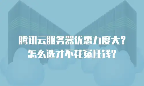 腾讯云服务器优惠力度大？怎么选才不花冤枉钱？