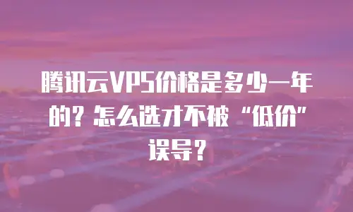 腾讯云VPS价格是多少一年的？怎么选才不被&ldquo;低价&rdquo;误导？