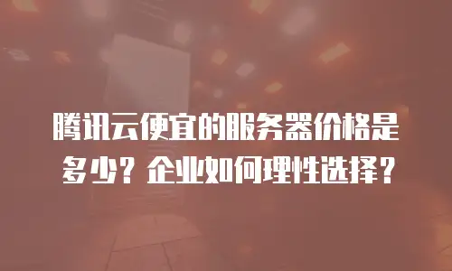 腾讯云便宜的服务器价格是多少？企业如何理性选择？