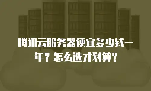 腾讯云服务器便宜多少钱一年？怎么选才划算？