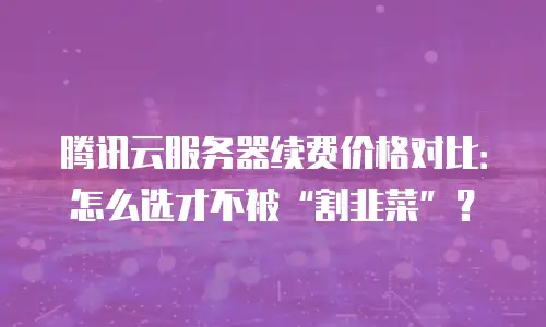 腾讯云服务器续费价格对比：怎么选才不被“割韭菜”？