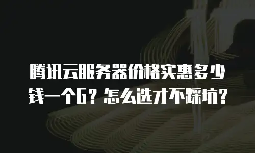 腾讯云服务器价格实惠多少钱一个G？怎么选才不踩坑？