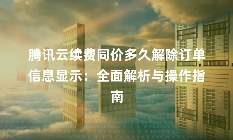 腾讯云续费同价多久解除订单信息显示：全面解析与操作指南
