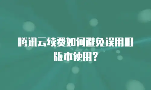 腾讯云续费如何避免误用旧版本使用？