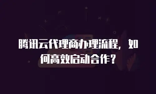 腾讯云代理商办理流程，如何高效启动合作？