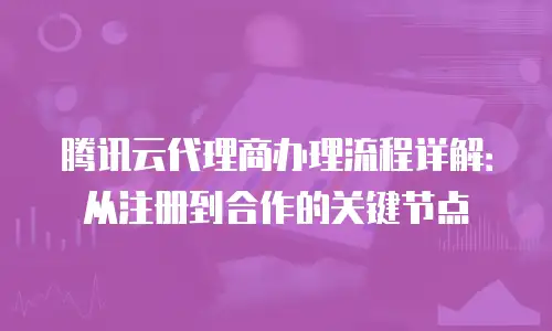腾讯云代理商办理流程详解：从注册到合作的关键节点