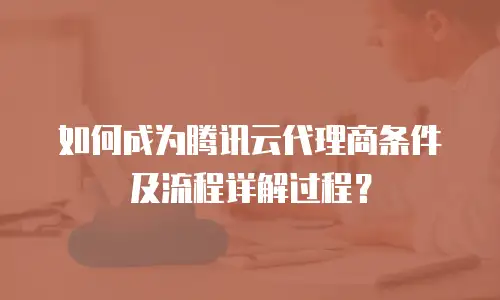 如何成为腾讯云代理商条件及流程详解过程？