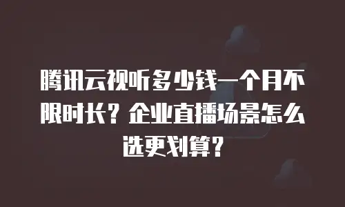 腾讯云视听多少钱一个月不限时长？企业直播场景怎么选更划算？