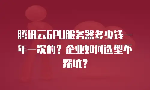 腾讯云GPU服务器多少钱一年一次的？企业如何选型不踩坑？